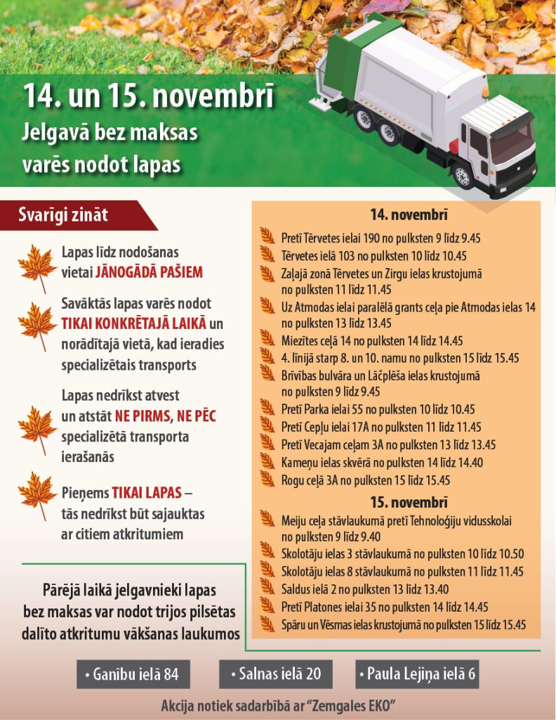 Informācijas plakāts par bezmaksas lapu nodošanu Jelgavā 14. un 15. novembrī. Plakātā redzams arī ilustratīvs kravas auto un lapu kaudzes. Svarīgi zināt (noteikumi):Lapas līdz nodošanas vietai jānādā pašiem. Savāktās lapas varēs nodot tikai konkrētajā laikā un norādītajā vietā, kad ieradies specializētais transports. Lapas nedrīkst atvest un atstāt ne pirms, ne pēc specializētā transporta ierašanās. Pieņem tikai lapas – tās nedrīkst būt sajauktas ar citiem atkritumiem. Pārējā laikā jelgavnieki lapas bez maksas var nodot trijos pilsētas dalīto atkritumu vākšanas laukumos: Ganību ielā 84, Salnas ielā 20, Paula Lejiņa ielā 6. Grafiks 14. novembrim:Pretī Tērvetes ielai 190 no pulksten 9 līdz 9.45 Tērvetes ielā 103 no pulksten 10 līdz 10.45 Zaļajā zonā Tērvetes un Zirgu ielas krustojumā no pulksten 11 līdz 11.45 Uz Atmodas ielai paralelā grants ceļa pie Atmodas ielas 14 no pulksten 13 līdz 13.45 Miezītes ceļā 14 no pulksten 14 līdz 14.45 līnijā starp 8. un 10. namu no pulksten 15 līdz 15.45 Brīvības bulvāra un Lāčplēša ielas krustojumā no pulksten 9 līdz 9.45 Pretī Parka ielai 55 no pulksten 10 līdz 10.45 Pretī Ceļu ielai 17A no pulksten 11 līdz 11.45 Pretī Vecajam ceļam 3A no pulksten 13 līdz 13.45 Kameņu ielas skvērā no pulksten 14 līdz 14.40 Rogu ceļā 3A no pulksten 15 līdz 15.45 Grafiks 15. novembrim:Meiju ceļa stāvlaukumā pretī Tehnoloģiju vidusskolai no pulksten 9 līdz 9.40 Skolotāju ielas 3 stāvlaukumā no pulksten 10 līdz 10.50 Skolotāju ielas 8 stāvlaukumā no pulksten 11 līdz 11.45 Saldus ielā 2 no pulksten 13 līdz 13.40 Pretī Platones ielai 35 no pulksten 14 līdz 14.45 Spāru un Vēsmas ielas krustojumā no pulksten 15 līdz 15.45 Papildu informācija: Akcija notiek sadarbībā ar "Zemgales EKO